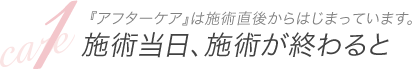 １．『アフターケア』は施術直後からはじまっています。施術当日、施術が終わると