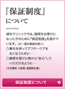 『保証制度』について 城本クリニックでは、施術をお受けになった方のために『保証制度』を設けています。 （※一部の施術を除く）◇責任を持ってアフターケアを　おこなうために…◇施術を受けた時から“安心”して　いただけるように…（※大阪院・姫路院対象）