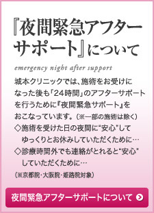 『夜間緊急アフターサポート』について 城本クリニックでは、施術をお受けになった後も「24 時間」のアフターサポートを行うために『夜間緊急サポート』をおこなっています。 （※一部の施術は除く）◇施術を受けた日の夜間に“安心”して　ゆっくりとお休みしていただくために…◇診療時間外でも連絡がとれると“安心”　していただくために…（※大阪院・姫路院対象）