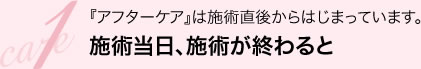 care1 『アフターケア』は施術直後からはじまっています。施術当日、施術が終わると