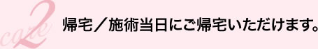 care2 帰宅／施術当日にご帰宅いただけます。